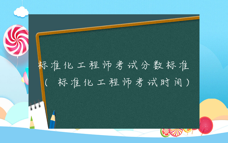 标准化工程师考试分数标准 (标准化工程师考试时间)